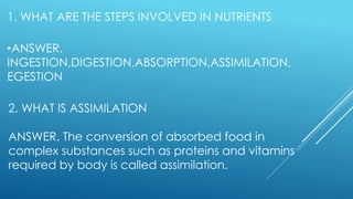 1. WHAT ARE THE STEPS INVOLVED IN NUTRIENTS
•ANSWER.
INGESTION,DIGESTION,ABSORPTION,ASSIMILATION,
EGESTION
2. WHAT IS ASSIMILATION
ANSWER. The conversion of absorbed food in
complex substances such as proteins and vitamins
required by body is called assimilation.
 