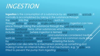 INGESTION
Ingestion is the consumption of a substance by an organism. In animals, it
normally is accomplished by taking in the substance through
the mouth into the gastrointestinal tract, such as
through eating or drinking. In single-celled organisms, ingestion can take
place through taking the substance through the cell membrane.
Besides nutritional items, other substances which may be ingested
include medication (where ingestion is termed oral
administration), recreational drugs, and substances considered inedible
such as foreign bodies or excrement. Ingestion is a common route taken
by pathogenic organisms and poisons entering the body.
Ingestion can also refer to a mechanism picking up something and
making it enter an internal hollow of that mechanism, e.g. "a grille was
fitted to prevent the pump from ingesting driftwood".
 