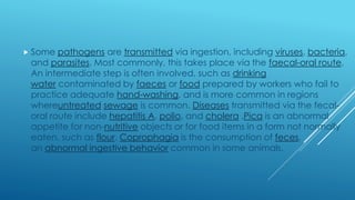  Some pathogens are transmitted via ingestion, including viruses, bacteria,
and parasites. Most commonly, this takes place via the faecal-oral route.
An intermediate step is often involved, such as drinking
water contaminated by faeces or food prepared by workers who fail to
practice adequate hand-washing, and is more common in regions
whereuntreated sewage is common. Diseases transmitted via the fecal-
oral route include hepatitis A, polio, and cholera .Pica is an abnormal
appetite for non-nutritive objects or for food items in a form not normally
eaten, such as flour. Coprophagia is the consumption of feces,
an abnormal ingestive behavior common in some animals.
 