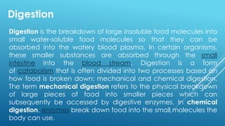 Digestion is the breakdown of large insoluble food molecules into
small water-soluble food molecules so that they can be
absorbed into the watery blood plasma. In certain organisms,
these smaller substances are absorbed through the small
intestine into the blood stream. Digestion is a form
of catabolism that is often divided into two processes based on
how food is broken down: mechanical and chemical digestion.
The term mechanical digestion refers to the physical breakdown
of large pieces of food into smaller pieces which can
subsequently be accessed by digestive enzymes. In chemical
digestion, enzymes break down food into the small molecules the
body can use.
Digestion
 