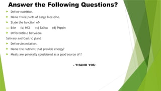 Answer the Following Questions?
 Define nutrition.
 Name three parts of Large Intestine.
 State the function of-
(a) Bile (b) HCl (c) Saliva (d) Pepsin
 Differentiate between-
Salivary and Gastric gland
 Define Assimilation.
 Name the nutrient that provide energy?
 Meats are generally considered as a good source of ?
- THANK YOU
 