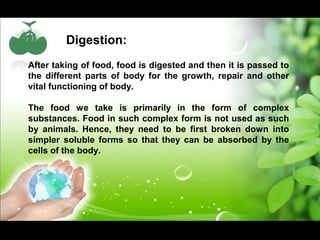 Digestion: 
After taking of food, food is digested and then it is passed to 
the different parts of body for the growth, repair and other 
vital functioning of body. 
The food we take is primarily in the form of complex 
substances. Food in such complex form is not used as such 
by animals. Hence, they need to be first broken down into 
simpler soluble forms so that they can be absorbed by the 
cells of the body. 
 