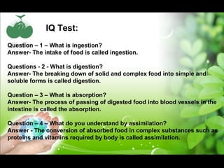 IQ Test: 
Question – 1 – What is ingestion? 
Answer- The intake of food is called ingestion. 
Questions - 2 - What is digestion? 
Answer- The breaking down of solid and complex food into simple and 
soluble forms is called digestion. 
Question – 3 – What is absorption? 
Answer- The process of passing of digested food into blood vessels in the 
intestine is called the absorption. 
Question – 4 – What do you understand by assimilation? 
Answer - The conversion of absorbed food in complex substances such as 
proteins and vitamins required by body is called assimilation. 
 