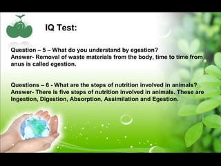 IQ Test: 
Question – 5 – What do you understand by egestion? 
Answer- Removal of waste materials from the body, time to time from 
anus is called egestion. 
Questions – 6 - What are the steps of nutrition involved in animals? 
Answer- There is five steps of nutrition involved in animals. These are 
Ingestion, Digestion, Absorption, Assimilation and Egestion. 
 