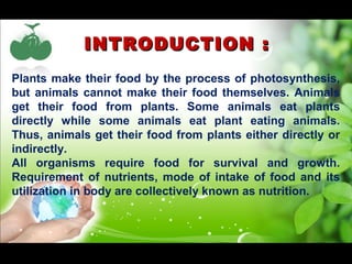 IINNTTRROODDUUCCTTIIOONN :: 
Plants make their food by the process of photosynthesis, 
but animals cannot make their food themselves. Animals 
get their food from plants. Some animals eat plants 
directly while some animals eat plant eating animals. 
Thus, animals get their food from plants either directly or 
indirectly. 
All organisms require food for survival and growth. 
Requirement of nutrients, mode of intake of food and its 
utilization in body are collectively known as nutrition. 
 
