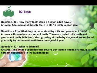 IQ Test: 
Question- 10 - How many teeth does a human adult have? 
Answer- A human adult has 32 teeth in all; 16 teeth in each jaw. 
Question – 11 – What do you understand by milk and permanent teeth? 
Answer – Human has two sets of teeth. These are called milk teeth and 
permanent teeth. Milk teeth start growing at the baby stage and are replaced 
gradually by permanent teeth from the age of 8 year. 
Question- 12 - What is Enamel? 
Answer - The white substance that covers our teeth is called enamel. It is the 
hardest substances in the human body. 
 