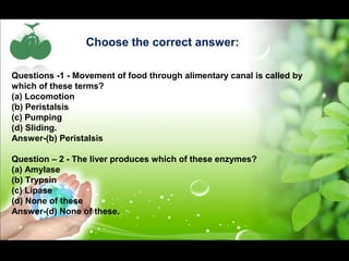 Choose the correct answer: 
Questions -1 - Movement of food through alimentary canal is called by 
which of these terms? 
(a) Locomotion 
(b) Peristalsis 
(c) Pumping 
(d) Sliding. 
Answer-(b) Peristalsis 
Question – 2 - The liver produces which of these enzymes? 
(a) Amylase 
(b) Trypsin 
(c) Lipase 
(d) None of these 
Answer-(d) None of these. 
 