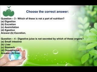 Choose the correct answer: 
Question – 3 - Which of these is not a part of nutrition? 
(a) Digestion 
(b) Excretion 
(c) Assimilation 
(d) Egestion 
Answer-(b) Excretion. 
Question – 4 - Digestive juice is not secreted by which of these organs? 
(a) Small intestine 
(b) Liver 
(c) Stomach 
(d) Oesophagus 
Answer- (b) liver 
 