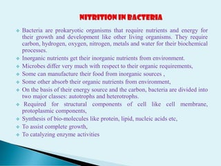  Bacteria are prokaryotic organisms that require nutrients and energy for
their growth and development like other living organisms. They require
carbon, hydrogen, oxygen, nitrogen, metals and water for their biochemical
processes.
 Inorganic nutrients get their inorganic nutrients from environment.
 Microbes differ very much with respect to their organic requirements,
 Some can manufacture their food from inorganic sources ,
 Some other absorb their organic nutrients from environment,
 On the basis of their energy source and the carbon, bacteria are divided into
two major classes: autotrophs and heterotrophs.
 Required for structural components of cell like cell membrane,
protoplasmic components,
 Synthesis of bio-molecules like protein, lipid, nucleic acids etc,
 To assist complete growth,
 To catalyzing enzyme activities
 