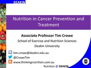 Nutrition in Cancer Prevention and
Treatment
Associate Professor Tim Crowe
School of Exercise and Nutrition Sciences
Deakin University
tim.crowe@deakin.edu.au
@CroweTim
www.thinkingnutrition.com.au
Nutrition @ DEAKIN

1

 