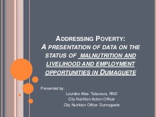 ADDRESSING POVERTY:
A PRESENTATION OF DATA ON THE
STATUS OF MALNUTRITION AND
LIVELIHOOD AND EMPLOYMENT
OPPORTUNITIES IN DUMAGUETE
Presented by:
Lourdes Alba- Taburaza, RND
City Nutrition Action Officer
City Nutrition Office- Dumaguete
 
