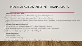 PRACTICAL ASSESSMENT OF NUTRITIONAL STATUS
• Patient history and clinical setting
• Diseases associated with increased risk of malnutrition (e.g. chronic debilitating disease)
• History of chronic low food intake, drug abuse, alcoholism, chronic psychiatric disorders
• Diseases associated with hypermetabolism and prolonged catabolic activity (e.g. polytrauma, burns, persistent fever, sepsis, multiple organ
failure)
• Clinical and anthropometric assessment
• Signs of malnutrition on physical examination (e.g. cachexia, muscle atrophy, oedema)
• Recent severe body weight loss (≥5% of usual body weight in one month or ≥ 10% in three months)
• Body mass index (body weight in kg/(height in m2)) < 18.5 kg/m2
• Biochemical parameters
• Hypoalbuminemia < 35g/L
• Plasma electrolytes levels (K, Mg, P, Ca)
• Nitrogen balance (negative) values: ≤5 g (low stress) 5 to 15 g (moderate stress) ≥15 g (severe stress)
 