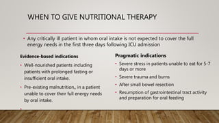 WHEN TO GIVE NUTRITIONAL THERAPY
• Any critically ill patient in whom oral intake is not expected to cover the full
energy needs in the first three days following ICU admission
Pragmatic indications
• Severe stress in patients unable to eat for 5-7
days or more
• Severe trauma and burns
• After small bowel resection
• Resumption of gastrointestinal tract activity
and preparation for oral feeding
Evidence-based indications
• Well-nourished patients including
patients with prolonged fasting or
insufficient oral intake.
• Pre-existing malnutrition,, in a patient
unable to cover their full energy needs
by oral intake.
•
 