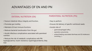 ADVANTAGES OF EN AND PN
ENTERAL NUTRITION (EN)
• Favours intestinal villous integrity and function,
• Promotes gut motility,
• Maintains GI tract immune functions
• Reduces bacterial translocation from the gut
• Avoids infectious complications associated with parenteral
nutrition
• Reduces the risk of metabolic complications with PN:
hyperglycaemia, insulin resistance, hypertriglyceridemia, fatty
liver
• Less costly
PARENTERAL NUTRITION (PN)
• Easy to perform
• Ensures full delivery of specific nutritional needs
• Avoids risks of
• gastrooesophageal reflux,
• aspiration pneumonia,
• enteral-feeding associated diarrhoea and GI intolerance
(vomiting,...)
 