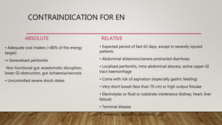 CONTRAINDICATION FOR EN
ABSOLUTE
• Adequate oral intakes (>80% of the energy
target)
•• Generalised peritonitis
Non-functional gut: anastomotic disruption,
lower GI obstruction, gut ischaemia/necrosis
• Uncontrolled severe shock states
RELATIVE
• Expected period of fast ≤5 days, except in severely injured
patients
• Abdominal distension/severe protracted diarrhoea
• Localised peritonitis, intra-abdominal abscess, active upper GI
tract haemorrhage
• Coma with risk of aspiration (especially gastric feeding)
• Very short bowel (less than 70 cm) or high output fistulae
• Electrolytes or fluid or substrate intolerance (kidney, heart, liver
failure)
• Terminal disease
• Dementia, agitation, confusion
 