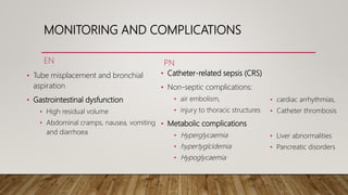 MONITORING AND COMPLICATIONS
EN
• Tube misplacement and bronchial
aspiration
• Gastrointestinal dysfunction
• High residual volume
• Abdominal cramps, nausea, vomiting
and diarrhoea
PN
• Catheter-related sepsis (CRS)
• Non-septic complications:
• air embolism,
• injury to thoracic structures
• Metabolic complications
• Hyperglycaemia
• hypertyglcidemia
• Hypoglycaemia
• cardiac arrhythmias,
• Catheter thrombosis
• Liver abnormalities
• Pancreatic disorders
 