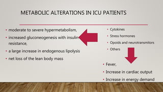 METABOLIC ALTERATIONS IN ICU PATIENTS
• moderate to severe hypermetabolism,
• increased gluconeogenesis with insulin
resistance,
• a large increase in endogenous lipolysis
• net loss of the lean body mass
• Cytokines
• Stress hormones
• Opoids and neurotransmitors
• Others
• Fever,
• Increase in cardiac output
• Increase in energy demand
 