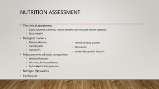 NUTRITION ASSESSMENT
• The clinical assessment,
• Signs: oedema, cachexia, muscle atrophy and mucosal lesions: glossitis
• Body weight
• Biological markers
• Plasma albumin,
• transthyretin,
• transferrin,
• Measurements of body composition
• skinfold thickness
• arm muscle circumference,
• by bioelectrical impedance
• Nitrogen (N) balance
• Electrolytes
• retinol-binding protein
• fibronectin
• insulin-like growth factor-1
 
