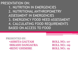 PRESENTATION ON:
1. NUTRITION IN EMERGENCIES
2. NUTRITIONAL ANTHROPOMETRY
ASSESSMENT IN EMERGENCIES
3. EMERGENCY FOOD NEED ASSESSMENT
4. CALCULATING FOOD REQUIREMENTS
BASED ON ACCESS TO FOOD
PRESENTED BY:
•ASMITA GAUTAM ROLL NO.: 07
•BIKASH DANGAURA ROLL NO.: 09
•RENU GHIMIRE ROLL NO.: 19
 