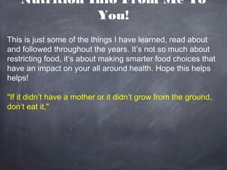 Nutrition Info From Me To
You!
This is just some of the things I have learned, read about
and followed throughout the years. It’s not so much about
restricting food, it’s about making smarter food choices that
have an impact on your all around health. Hope this helps
helps!
"If it didn’t have a mother or it didn’t grow from the ground,
don’t eat it,"
 
