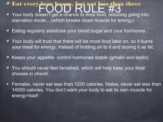 FOOD RULE #3
Eat every four hours, but not less than three
Your body doesn’t get a chance to miss food, reducing going into
starvation mode....(which breaks down muscle for energy)
Eating regularly stabilizes your blood sugar and your hormones.
Your body will trust that there will be more food later on, so it burns
your meal for energy, instead of holding on to it and storing it as fat.
Keeps your appetite control hormones stable (grhelin and leptin)
You should never feel famished, which will help keep your food
choices in check!
• Females, never eat less than 1200 calories. Males, never eat less than
14000 calories. You don’t want your body to eat its own muscle for
energy=bad!
 