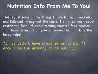Nutrition Info From Me To You!
This is just some of the things I have learned, read about
and followed throughout the years. It’s not so much about
restricting food, it’s about making smarter food choices
that have an impact on your all around health. Hope this
helps helps!
"If it didn’t have a mother or it didn’t
grow from the ground, don’t eat it,"
 