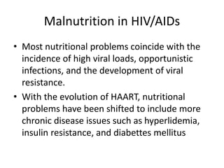 Malnutrition in HIV/AIDs
• Most nutritional problems coincide with the
incidence of high viral loads, opportunistic
infections, and the development of viral
resistance.
• With the evolution of HAART, nutritional
problems have been shifted to include more
chronic disease issues such as hyperlidemia,
insulin resistance, and diabettes mellitus
 