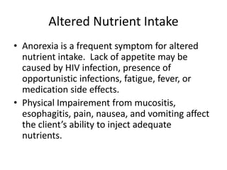 Altered Nutrient Intake
• Anorexia is a frequent symptom for altered
nutrient intake. Lack of appetite may be
caused by HIV infection, presence of
opportunistic infections, fatigue, fever, or
medication side effects.
• Physical Impairement from mucositis,
esophagitis, pain, nausea, and vomiting affect
the client’s ability to inject adequate
nutrients.
 