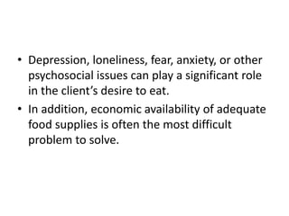 • Depression, loneliness, fear, anxiety, or other
psychosocial issues can play a significant role
in the client’s desire to eat.
• In addition, economic availability of adequate
food supplies is often the most difficult
problem to solve.
 