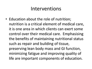 Interventions
• Education about the role of nutrition;
nutrition is a critical element of medical care,
it is one area in which clients can exert some
control over their medical care. Emphasising
the benefits of maintaining nutritional status
such as repair and building of tissue,
preserving lean body mass and GI function,
minimizing fatigue and improving quality of
life are important components of education.
 