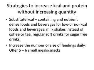 Strategies to increase kcal and protein
without increasing quantity
• Substitute kcal – containing and nutrient
dense foods and beverages for low-or no- kcal
foods and beverages: milk shakes instead of
coffee or tea, regular soft drinks for sugar free
drinks.
• Increase the number or size of feedings daily.
Offer 5 – 6 small meals/snacks
 