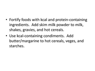 • Fortify foods with kcal and protein-containing
ingredients. Add skim milk powder to milk,
shakes, gravies, and hot cereals.
• Use kcal-containing condiments. Add
butter/margarine to hot cereals, veges, and
starches.
 