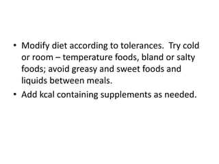 • Modify diet according to tolerances. Try cold
or room – temperature foods, bland or salty
foods; avoid greasy and sweet foods and
liquids between meals.
• Add kcal containing supplements as needed.
 