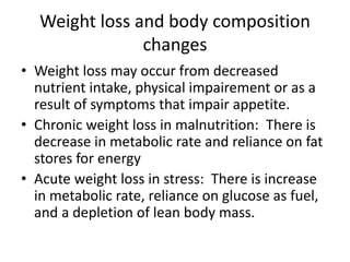 Weight loss and body composition
changes
• Weight loss may occur from decreased
nutrient intake, physical impairement or as a
result of symptoms that impair appetite.
• Chronic weight loss in malnutrition: There is
decrease in metabolic rate and reliance on fat
stores for energy
• Acute weight loss in stress: There is increase
in metabolic rate, reliance on glucose as fuel,
and a depletion of lean body mass.
 