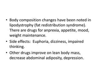• Body composition changes have been noted in
lipodystrophy (fat redistribution syndrome).
There are drugs for anprexia, appetite, mood,
weight maintenance.
• Side effects: Euphoria, dizziness, impaired
thinking.
• Other drugs improve on lean body mass,
decrease abdominal adiposity, depression.
 