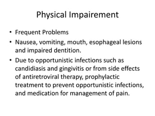 Physical Impairement
• Frequent Problems
• Nausea, vomiting, mouth, esophageal lesions
and impaired dentition.
• Due to opportunistic infections such as
candidiasis and gingivitis or from side effects
of antiretroviral therapy, prophylactic
treatment to prevent opportunistic infections,
and medication for management of pain.
 