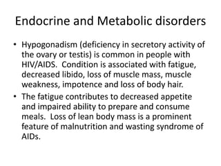 Endocrine and Metabolic disorders
• Hypogonadism (deficiency in secretory activity of
the ovary or testis) is common in people with
HIV/AIDS. Condition is associated with fatigue,
decreased libido, loss of muscle mass, muscle
weakness, impotence and loss of body hair.
• The fatigue contributes to decreased appetite
and impaired ability to prepare and consume
meals. Loss of lean body mass is a prominent
feature of malnutrition and wasting syndrome of
AIDs.
 