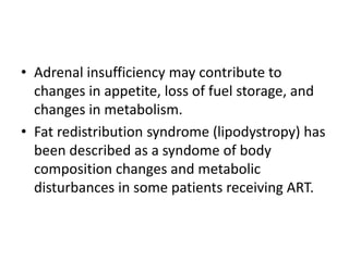 • Adrenal insufficiency may contribute to
changes in appetite, loss of fuel storage, and
changes in metabolism.
• Fat redistribution syndrome (lipodystropy) has
been described as a syndome of body
composition changes and metabolic
disturbances in some patients receiving ART.
 