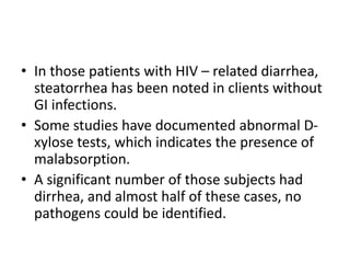 • In those patients with HIV – related diarrhea,
steatorrhea has been noted in clients without
GI infections.
• Some studies have documented abnormal D-
xylose tests, which indicates the presence of
malabsorption.
• A significant number of those subjects had
dirrhea, and almost half of these cases, no
pathogens could be identified.
 