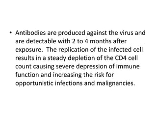 • Antibodies are produced against the virus and
are detectable with 2 to 4 months after
exposure. The replication of the infected cell
results in a steady depletion of the CD4 cell
count causing severe depression of immune
function and increasing the risk for
opportunistic infections and malignancies.
 