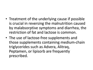 • Treatment of the underlying cause if possible
is crucial in reversing the malnutrition caused
by malabsorptive symptoms and diarrhea, the
restriction of fat and lactose is common.
• The use of lactose-free supplements and
those supplements containing medium-chain
triglycerides such as Advera, Alitraq,
Peptamen, or lipisorb are frequently
prescribed.
 