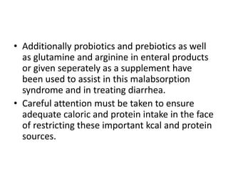 • Additionally probiotics and prebiotics as well
as glutamine and arginine in enteral products
or given seperately as a supplement have
been used to assist in this malabsorption
syndrome and in treating diarrhea.
• Careful attention must be taken to ensure
adequate caloric and protein intake in the face
of restricting these important kcal and protein
sources.
 