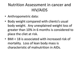 Nutrition Assessment in cancer and
HIV/AIDS
• Anthropometric data:
• Body weight compared with clients’s usual
body weight. Any unexplained weight loss of
greater than 10% in 6 months is considered to
place the cliet at risk.
• BMI < 18 is associated with increased risk of
mortality. Loss of lean body mass is
characteristic of malnutrition in AIDs.
 