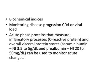 • Biochemical indices
• Monitoring disease progrssion CD4 or viral
load
• Acute phase proteins that measure
inflamatory processes (C-reactive protein) and
overall visceral protein stores (serum albumin
– NI 3.5 to 5g/dL and prealbumin – NI 20 to
50mg/dL) can be used to monitor acute
changes.
 