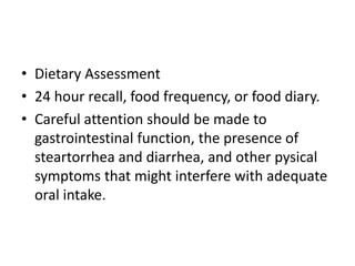 • Dietary Assessment
• 24 hour recall, food frequency, or food diary.
• Careful attention should be made to
gastrointestinal function, the presence of
steartorrhea and diarrhea, and other pysical
symptoms that might interfere with adequate
oral intake.
 