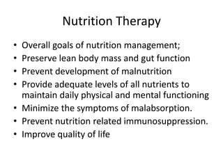 Nutrition Therapy
• Overall goals of nutrition management;
• Preserve lean body mass and gut function
• Prevent development of malnutrition
• Provide adequate levels of all nutrients to
maintain daily physical and mental functioning
• Minimize the symptoms of malabsorption.
• Prevent nutrition related immunosuppression.
• Improve quality of life
 