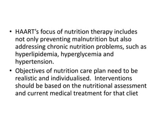 • HAART’s focus of nutrition therapy includes
not only preventing malnutrition but also
addressing chronic nutrition problems, such as
hyperlipidemia, hyperglycemia and
hypertension.
• Objectives of nutrition care plan need to be
realistic and individualised. Interventions
should be based on the nutritional assessment
and current medical treatment for that cliet
 