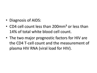 • Diagnosis of AIDS:
• CD4 cell count less than 200mm³ or less than
14% of total white blood cell count.
• The two major prognostic factors for HIV are
the CD4 T-cell count and the measurement of
plasma HIV RNA (viral load for HIV).
 