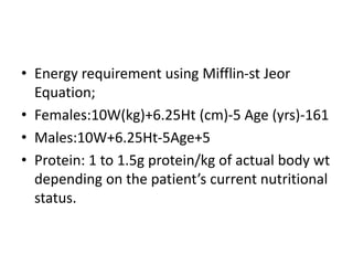 • Energy requirement using Mifflin-st Jeor
Equation;
• Females:10W(kg)+6.25Ht (cm)-5 Age (yrs)-161
• Males:10W+6.25Ht-5Age+5
• Protein: 1 to 1.5g protein/kg of actual body wt
depending on the patient’s current nutritional
status.
 