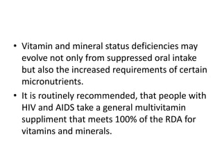 • Vitamin and mineral status deficiencies may
evolve not only from suppressed oral intake
but also the increased requirements of certain
micronutrients.
• It is routinely recommended, that people with
HIV and AIDS take a general multivitamin
suppliment that meets 100% of the RDA for
vitamins and minerals.
 